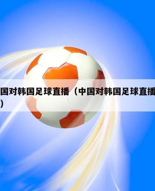 中国对韩国足球直播（中国对韩国足球直播时间）