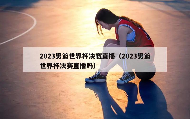 2023男篮世界杯决赛直播（2023男篮世界杯决赛直播吗）
